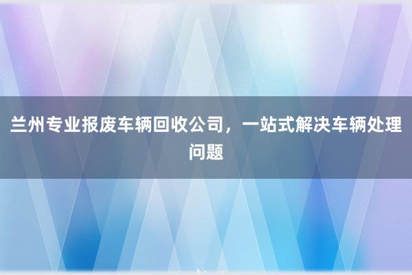 兰州专业报废车辆回收公司，一站式解决车辆处理问题